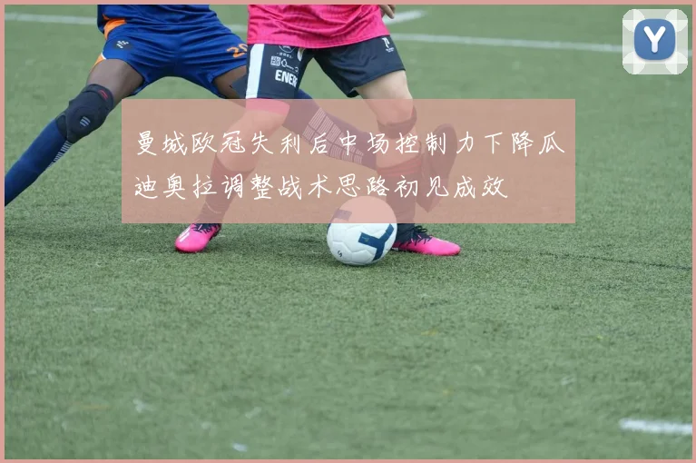 曼城欧冠失利后中场控制力下降瓜迪奥拉调整战术思路初见成效